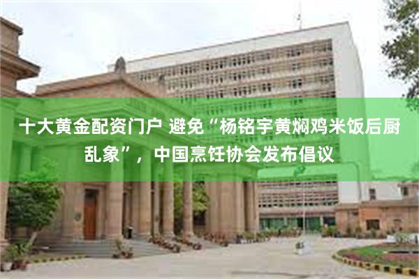 十大黄金配资门户 避免“杨铭宇黄焖鸡米饭后厨乱象”，中国烹饪协会发布倡议
