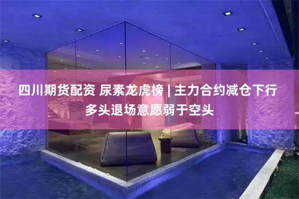 四川期货配资 尿素龙虎榜 | 主力合约减仓下行 多头退场意愿弱于空头