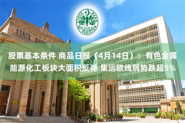 股票基本条件 商品日报（4月14日）：有色金属能源化工板块大面积反弹 集运欧线弱势跌超5%