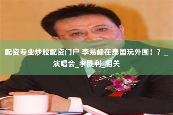 配资专业炒股配资门户 李易峰在泰国玩外围！？_演唱会_李胜利_相关