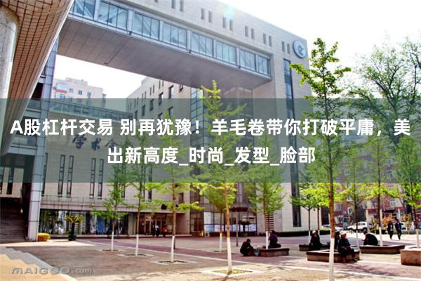 A股杠杆交易 别再犹豫！羊毛卷带你打破平庸，美出新高度_时尚_发型_脸部