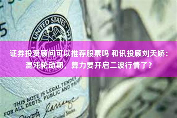 证券投资顾问可以推荐股票吗 和讯投顾刘天娇：混沌轮动期，算力要开启二波行情了？