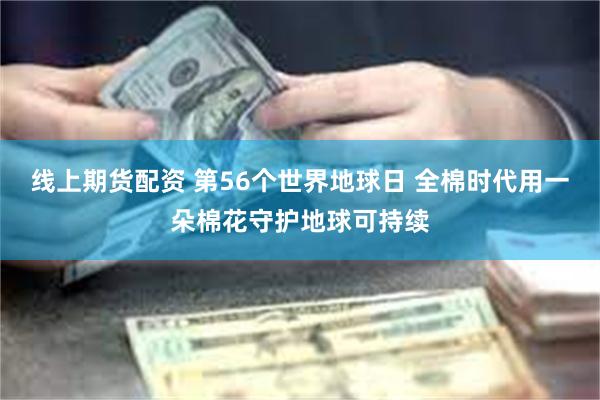 线上期货配资 第56个世界地球日 全棉时代用一朵棉花守护地球可持续