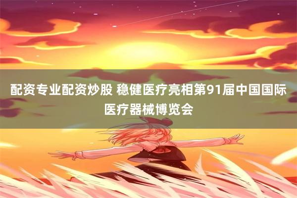 配资专业配资炒股 稳健医疗亮相第91届中国国际医疗器械博览会