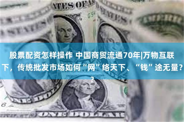 股票配资怎样操作 中国商贸流通70年|万物互联下，传统批发市场如何“网”络天下、“钱”途无量？