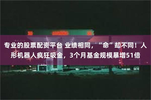 专业的股票配资平台 业绩相同，“命”却不同！人形机器人疯狂吸金，3个月基金规模暴增51倍