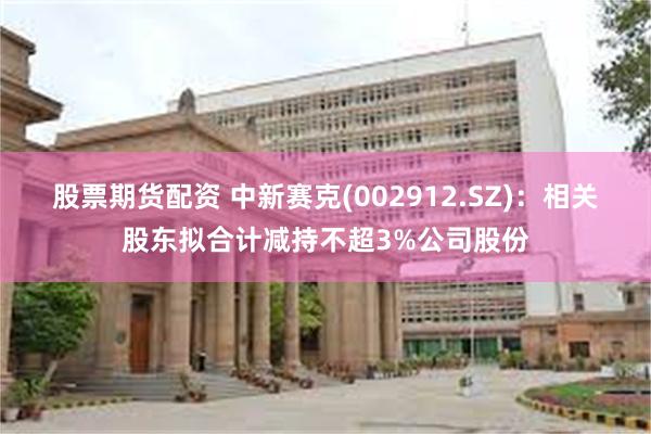 股票期货配资 中新赛克(002912.SZ)：相关股东拟合计减持不超3%公司股份