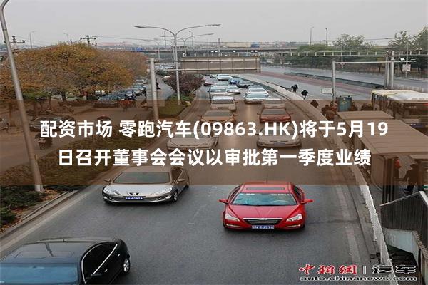 配资市场 零跑汽车(09863.HK)将于5月19日召开董事会会议以审批第一季度业绩