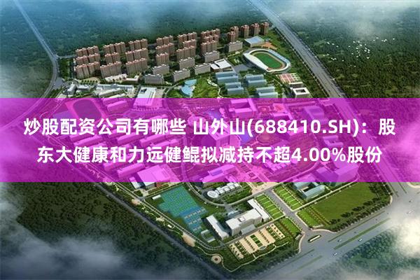炒股配资公司有哪些 山外山(688410.SH)：股东大健康和力远健鲲拟减持不超4.00%股份