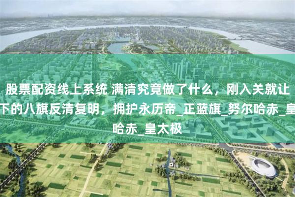股票配资线上系统 满清究竟做了什么，刚入关就让他手下的八旗反清复明，拥护永历帝_正蓝旗_努尔哈赤_皇太极