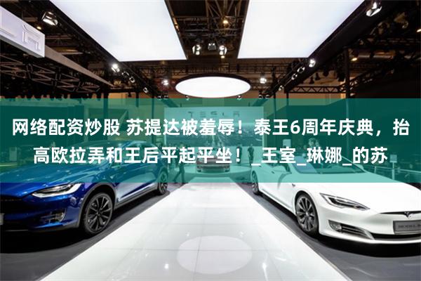网络配资炒股 苏提达被羞辱！泰王6周年庆典，抬高欧拉弄和王后平起平坐！_王室_琳娜_的苏