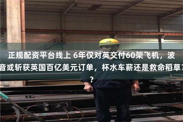 正规配资平台线上 6年仅对英交付60架飞机，波音或斩获英国百亿美元订单，杯水车薪还是救命稻草？