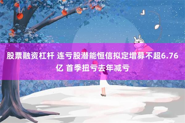 股票融资杠杆 连亏股潜能恒信拟定增募不超6.76亿 首季扭亏去年减亏