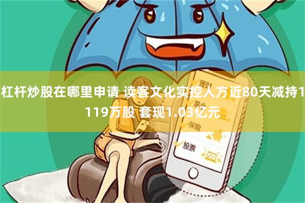 杠杆炒股在哪里申请 读客文化实控人方近80天减持1119万股 套现1.03亿元