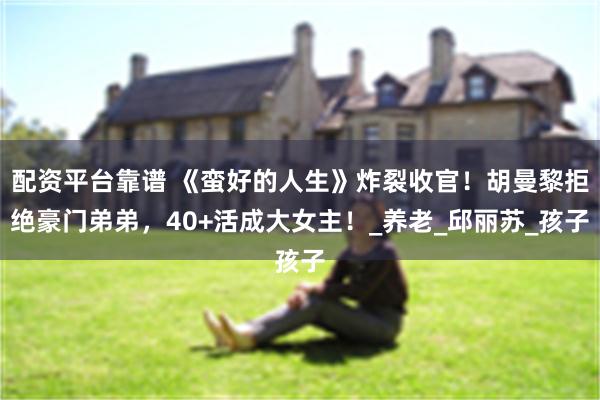 配资平台靠谱 《蛮好的人生》炸裂收官！胡曼黎拒绝豪门弟弟，40+活成大女主！_养老_邱丽苏_孩子