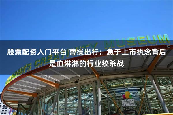 股票配资入门平台 曹操出行：急于上市执念背后是血淋淋的行业绞杀战