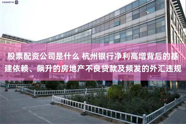 股票配资公司是什么 杭州银行净利高增背后的基建依赖、飙升的房地产不良贷款及频发的外汇违规