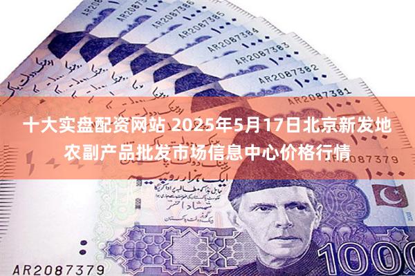 十大实盘配资网站 2025年5月17日北京新发地农副产品批发市场信息中心价格行情