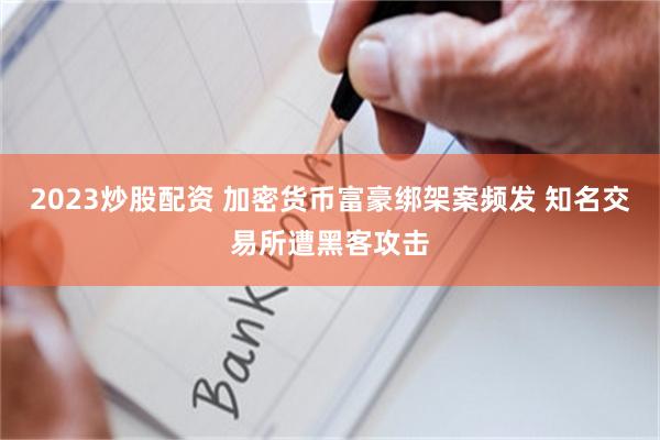 2023炒股配资 加密货币富豪绑架案频发 知名交易所遭黑客攻击