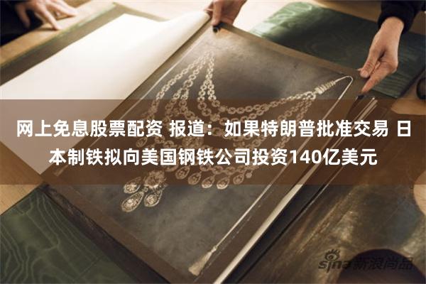 网上免息股票配资 报道：如果特朗普批准交易 日本制铁拟向美国钢铁公司投资140亿美元