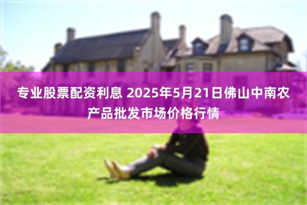 专业股票配资利息 2025年5月21日佛山中南农产品批发市场价格行情
