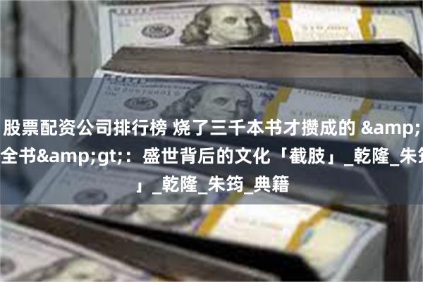 股票配资公司排行榜 烧了三千本书才攒成的 &lt;四库全书&gt;：盛世背后的文化「截肢」_乾隆_朱筠_典籍
