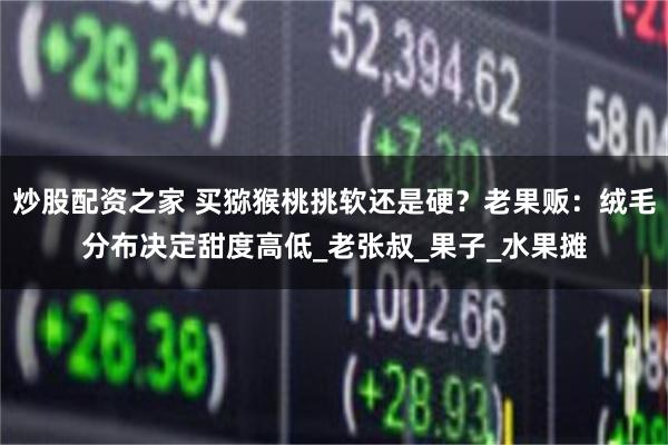 炒股配资之家 买猕猴桃挑软还是硬？老果贩：绒毛分布决定甜度高低_老张叔_果子_水果摊
