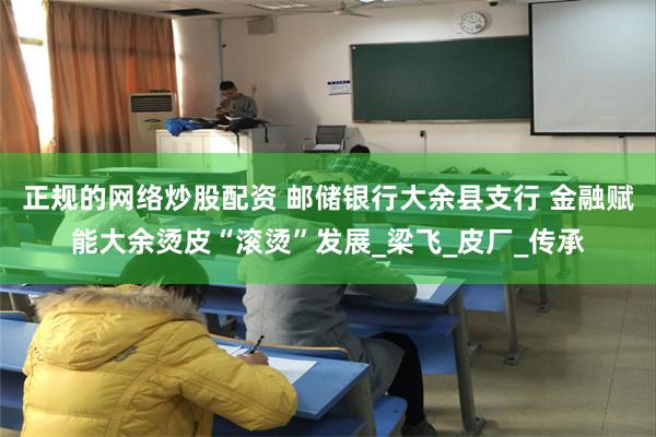 正规的网络炒股配资 邮储银行大余县支行 金融赋能大余烫皮“滚烫”发展_梁飞_皮厂_传承