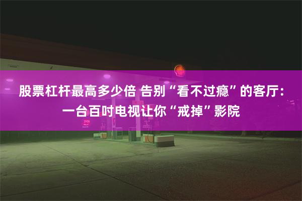 股票杠杆最高多少倍 告别“看不过瘾”的客厅：一台百吋电视让你“戒掉”影院