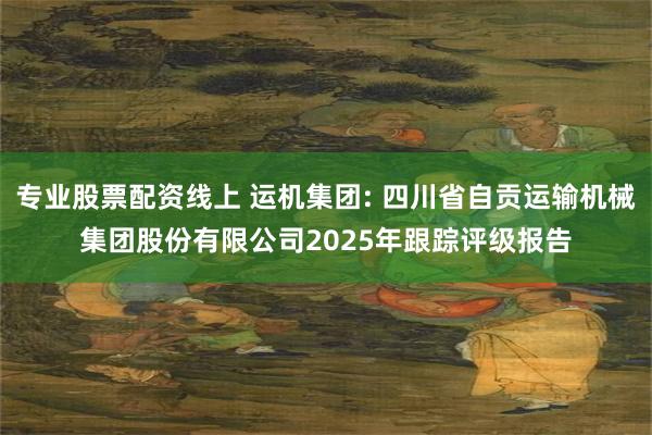 专业股票配资线上 运机集团: 四川省自贡运输机械集团股份有限公司2025年跟踪评级报告