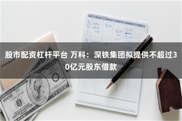 股市配资杠杆平台 万科：深铁集团拟提供不超过30亿元股东借款
