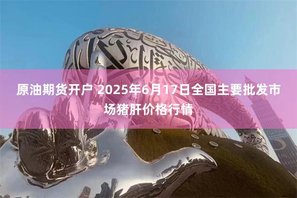 原油期货开户 2025年6月17日全国主要批发市场猪肝价格行情