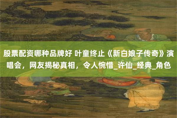 股票配资哪种品牌好 叶童终止《新白娘子传奇》演唱会，网友揭秘真相，令人惋惜_许仙_经典_角色