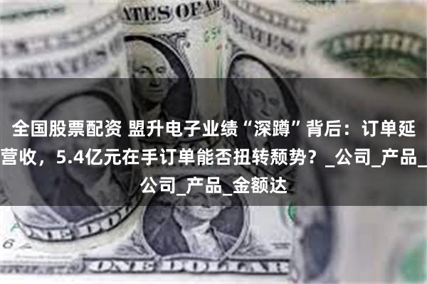 全国股票配资 盟升电子业绩“深蹲”背后：订单延期拖累营收，5.4亿元在手订单能否扭转颓势？_公司_产品_金额达