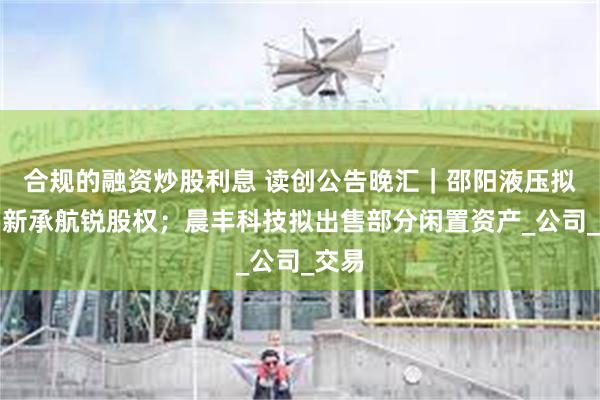 合规的融资炒股利息 读创公告晚汇｜邵阳液压拟购买新承航锐股权；晨丰科技拟出售部分闲置资产_公司_交易