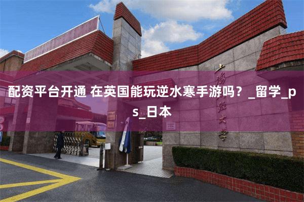 配资平台开通 在英国能玩逆水寒手游吗？_留学_ps_日本