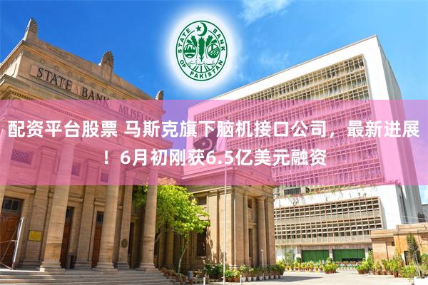 配资平台股票 马斯克旗下脑机接口公司，最新进展！6月初刚获6.5亿美元融资