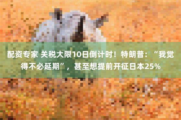 配资专家 关税大限10日倒计时！特朗普：“我觉得不必延期”，甚至想提前开征日本25%