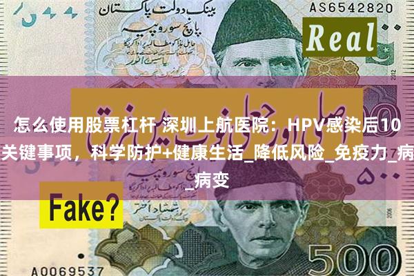 怎么使用股票杠杆 深圳上航医院：HPV感染后10个关键事项，科学防护+健康生活_降低风险_免疫力_病变