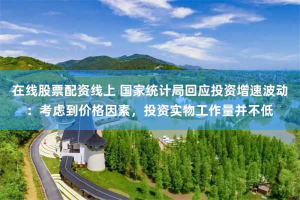 在线股票配资线上 国家统计局回应投资增速波动：考虑到价格因素，投资实物工作量并不低