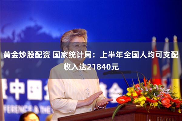 黄金炒股配资 国家统计局：上半年全国人均可支配收入达21840元
