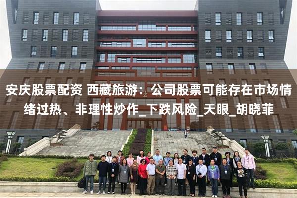 安庆股票配资 西藏旅游：公司股票可能存在市场情绪过热、非理性炒作_下跌风险_天眼_胡晓菲
