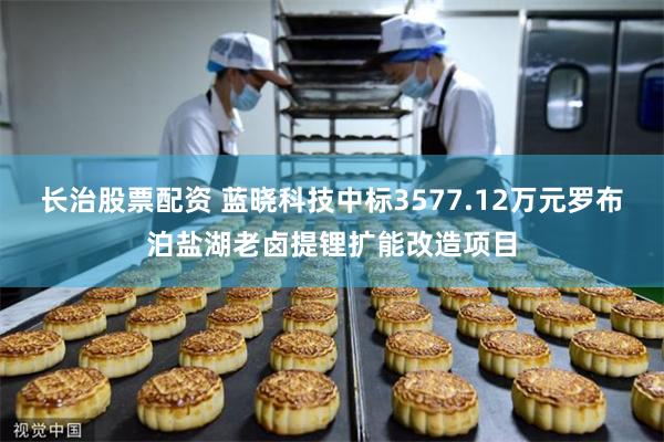 长治股票配资 蓝晓科技中标3577.12万元罗布泊盐湖老卤提锂扩能改造项目