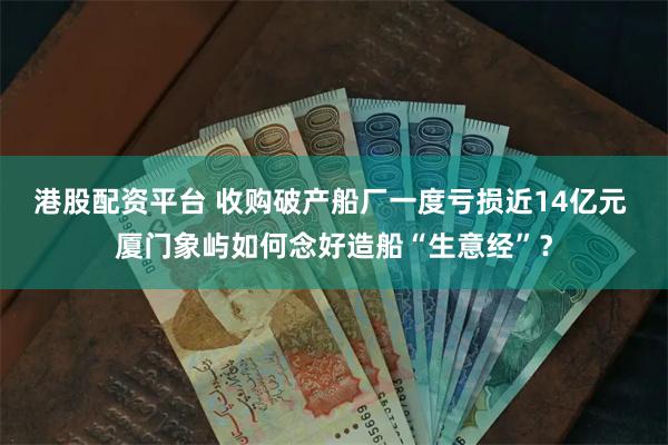 港股配资平台 收购破产船厂一度亏损近14亿元 厦门象屿如何念好造船“生意经”？