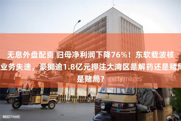 无息外盘配资 归母净利润下降76%！东软载波核心业务失速，豪掷逾1.8亿元押注大湾区是解药还是赌局？