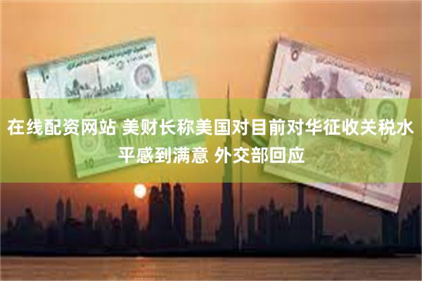 在线配资网站 美财长称美国对目前对华征收关税水平感到满意 外交部回应