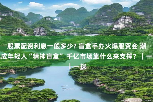 股票配资利息一般多少? 盲盒手办火爆服贸会 潮玩成年轻人“精神盲盒” 千亿市场靠什么来支撑？｜一探