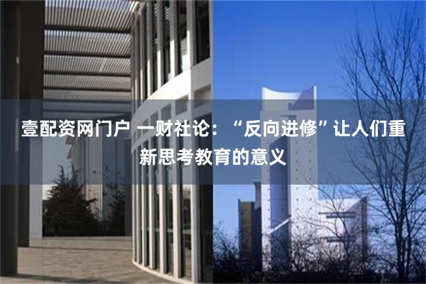 壹配资网门户 一财社论：“反向进修”让人们重新思考教育的意义