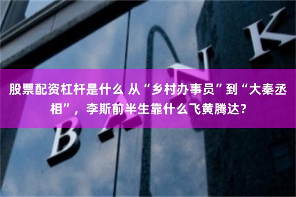 股票配资杠杆是什么 从“乡村办事员”到“大秦丞相”，李斯前半生靠什么飞黄腾达？