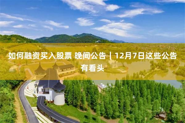 如何融资买入股票 晚间公告｜12月7日这些公告有看头